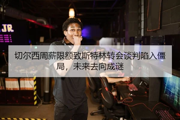 切尔西周薪限额致斯特林转会谈判陷入僵局，未来去向成谜